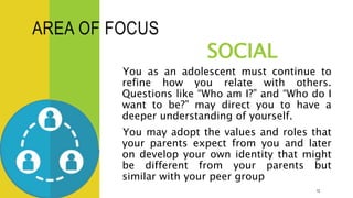 AREA OF FOCUS
SOCIAL
You as an adolescent must continue to
refine how you relate with others.
Questions like “Who am I?” and “Who do I
want to be?” may direct you to have a
deeper understanding of yourself.
You may adopt the values and roles that
your parents expect from you and later
on develop your own identity that might
be different from your parents but
similar with your peer group
12
 