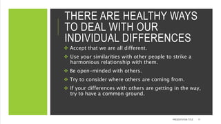 THERE ARE HEALTHY WAYS
TO DEAL WITH OUR
INDIVIDUAL DIFFERENCES
 Accept that we are all different.
 Use your similarities with other people to strike a
harmonious relationship with them.
 Be open-minded with others.
 Try to consider where others are coming from.
 If your differences with others are getting in the way,
try to have a common ground.
PRESENTATION TITLE 17
 