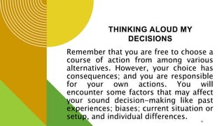 THINKING ALOUD MY
DECISIONS
Remember that you are free to choose a
course of action from among various
alternatives. However, your choice has
consequences; and you are responsible
for your own actions. You will
encounter some factors that may affect
your sound decision-making like past
experiences; biases; current situation or
setup, and individual differences. 18
 