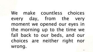 19
We make countless choices
every day, from the very
moment we opened our eyes in
the morning up to the time we
fall back to our beds, and our
choices are neither right nor
wrong.
 