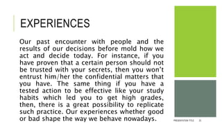 EXPERIENCES
Our past encounter with people and the
results of our decisions before mold how we
act and decide today. For instance, if you
have proven that a certain person should not
be trusted with your secrets, then you won’t
entrust him/her the confidential matters that
you have. The same thing if you have a
tested action to be effective like your study
habits which led you to get high grades,
then, there is a great possibility to replicate
such practice. Our experiences whether good
or bad shape the way we behave nowadays. PRESENTATION TITLE 23
 