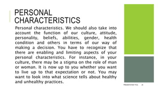 PERSONAL
CHARACTERISTICS
Personal characteristics. We should also take into
account the function of our culture, attitude,
personality, beliefs, abilities, gender, health
condition and others in terms of our way of
making a decision. You have to recognize that
there are enabling and limiting aspects of your
personal characteristics. For instance, in your
culture, there may be a stigma on the role of man
or woman. It is now up to you whether you want
to live up to that expectation or not. You may
want to look into what science tells about healthy
and unhealthy practices.
PRESENTATION TITLE 24
 