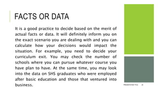 FACTS OR DATA
It is a good practice to decide based on the merit of
actual facts or data. It will definitely inform you on
the exact scenario you are dealing with and you can
calculate how your decisions would impact the
situation. For example, you need to decide your
curriculum exit. You may check the number of
schools where you can pursue whatever course you
have plan to have. At the same time, you may look
into the data on SHS graduates who were employed
after basic education and those that ventured into
business. PRESENTATION TITLE 25
 