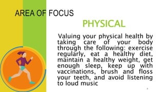 AREA OF FOCUS
PHYSICAL
Valuing your physical health by
taking care of your body
through the following: exercise
regularly, eat a healthy diet,
maintain a healthy weight, get
enough sleep, keep up with
vaccinations, brush and floss
your teeth, and avoid listening
to loud music
9
 