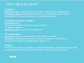 Что, где и от кого?
4) Дизайн:
Входящая инф-я: концепция дизайна, гайды, требования по информации
Исходящая инф-я: проработанные экраны со всеми элементами, под все
разрешения, кнопки во всех статусах и все взаимодействие.

5) Разработка (клиент, сервер):
Входящая инф-я:
Логика: Техническое описание + эскизы экранов
Интерфейс: Дизайн
Исходящая инф-я: билды на тестирование

6) Тестирование:
Внутреннее: Техническое описание, Тест кейсы, Баг трекер
Клиентом: Необходимо понять как они будут тестировать. Подготовка к
тестированию клиентом ( презентация, видео и тп )

7) Релиз:
Необходимо понять и согласовать, как будет происходить релиз проекта ( вы сами
выкладываете все в маркеты, или передаете клиенту исходный код и тд )
 