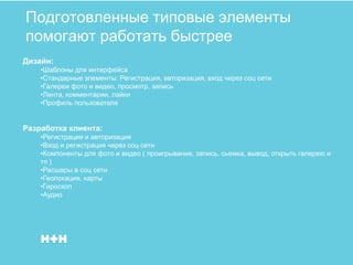 Подготовленные типовые элементы
помогают работать быстрее
Дизайн:
    •Шаблоны для интерфейса
    •Стандарные элементы: Регистрация, авторизация, вход через соц сети
    •Галереи фото и видео, просмотр, запись
    •Лента, комментарии, лайки
    •Профиль пользователя


Разработка клиента:
    •Регистрация и авторизация
    •Вход и регистрация через соц сети
    •Компоненты для фото и видео ( проигрывание, запись, сьемка, вывод, открыть галерею и
    тп )
    •Расшары в соц сети
    •Геолокация, карты
    •Гироскоп
    •Аудио
 