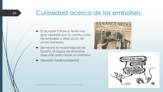 Curiosidad acerca de los embalses. 
 El dictador F.Franco tenía una 
gran obsesión por la construcción 
de embalses y disecación de 
zonas húmedas 
 De hecho la mayor laguna de 
España (A lagoa de Xinzo)fue 
disecada para hacer un pantano 
 Desastre medioambiental 
69 
Prof. Samuel Perrino Martínez. Liceo XXII, José Martí de Varsovia. 
