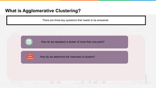 What is Agglomerative Clustering?
It will group places with least distance
There are three key questions that needs to be answered
How do we determine the nearness of clusters?
How do we represent a cluster of more than one point?
 