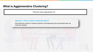 What is Agglomerative Clustering?
It will group places with least distance
There are many approaches to it
Approach 1: Pick a number of clusters(k) upfront
We decide the number of clusters required in the beginning and we terminate when we
reach the value(k)
 