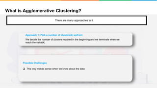 What is Agglomerative Clustering?
It will group places with least distance
There are many approaches to it
Possible Challenges
 This only makes sense when we know about the data
Approach 1: Pick a number of clusters(k) upfront
We decide the number of clusters required in the beginning and we terminate when we
reach the value(k)
 