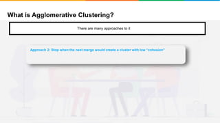 What is Agglomerative Clustering?
It will group places with least distance
There are many approaches to it
Approach 2: Stop when the next merge would create a cluster with low “cohesion”
 