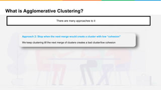 What is Agglomerative Clustering?
It will group places with least distance
There are many approaches to it
Approach 2: Stop when the next merge would create a cluster with low “cohesion”
We keep clustering till the next merge of clusters creates a bad cluster/low cohesion
 