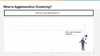 What is Agglomerative Clustering?
It will group places with least distance
There are many approaches to it
Approach 2: Stop when the next merge would create a cluster with low “cohesion”
We keep clustering till the next merge of clusters creates a bad cluster/low cohesion
?
But, how is cohesion
defined?
 