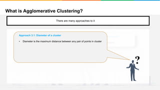 What is Agglomerative Clustering?
It will group places with least distance
There are many approaches to it
Approach 2: Stop when the next merge would create a cluster with low “cohesion”
We keep clustering till the next merge of clusters creates a bad cluster/low cohesion
?
Approach 3.1: Diameter of a cluster
• Diameter is the maximum distance between any pair of points in cluster
 