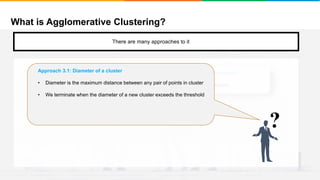 What is Agglomerative Clustering?
It will group places with least distance
There are many approaches to it
Approach 2: Stop when the next merge would create a cluster with low “cohesion”
We keep clustering till the next merge of clusters creates a bad cluster/low cohesion
?
Approach 3.1: Diameter of a cluster
• Diameter is the maximum distance between any pair of points in cluster
• We terminate when the diameter of a new cluster exceeds the threshold
 