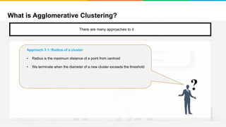 What is Agglomerative Clustering?
It will group places with least distance
There are many approaches to it
Approach 2: Stop when the next merge would create a cluster with low “cohesion”
We keep clustering till the next merge of clusters creates a bad cluster/low cohesion
?
Approach 3.1: Radius of a cluster
• Radius is the maximum distance of a point from centroid
• We terminate when the diameter of a new cluster exceeds the threshold
 