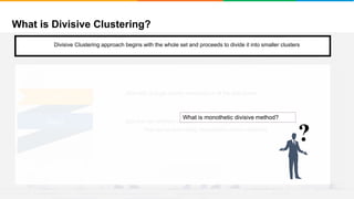 What is Divisive Clustering?
It will group places with least distance
Convergence
Step 1
• Start with a single cluster composed of all the data points
• Split this into different clusters
• This can be done using Monothethic divisive methods
Step 2
?
What is monothetic divisive method?
Divisive Clustering approach begins with the whole set and proceeds to divide it into smaller clusters
 