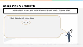 What is Divisive Clustering?
It will group places with least distance
Convergence
Step 1
• Start with a single cluster composed of all the data points
• There are two ways to do this
1. Monothethic divisive methods
2. Polythetic divisive methods
?
A,B,C,D,E,F
• Obtain all possible splits into two clusters
Divisive Clustering approach begins with the whole set and proceeds to divide it into smaller clusters
 