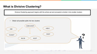 What is Divisive Clustering?
It will group places with least distance
Convergence
Step 1
• Start with a single cluster composed of all the data points
• Split this into different clusters
• There are two ways to do this
1. Monothethic divisive methods
2. Polythetic divisive methods
?
• Obtain all possible splits into two clusters
A,B,C,D,E,F
A,D,F
C,D,E,F
A,B
B,C,E
Divisive Clustering approach begins with the whole set and proceeds to divide it into smaller clusters
A,B,C
D,E,F
 