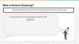 What is Divisive Clustering?
It will group places with least distance
Convergence
Step 1
• Start with a single cluster composed of all the data points
?
• Let’s assume that the sum of squared distance is largest for 3rd split
A,B,C,D,E,F
Divisive Clustering approach begins with the whole set and proceeds to divide it into smaller clusters
 