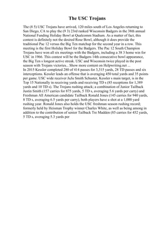 The USC Trojans
The (8 5) USC Trojans have arrived, 120 miles south of Los Angeles returning to
San Diego, CA to play the (9 3) 23rd ranked Wisconsin Badgers in the 38th annual
National Funding Holiday Bowl at Qualcomm Stadium. As a matter of fact, this
contest is definitely not the desired Rose Bowl, although it does provide the
traditional Pac 12 versus the Big Ten matchup for the second year in a row. This
meeting is the first Holiday Bowl for the Badgers. The Pac 12 South Champion
Trojans have won all six meetings with the Badgers, including a 38 3 home win for
USC in 1966. This contest will be the Badgers 14th consecutive bowl appearance,
the Big Ten s longest active streak. USC and Wisconsin twice played in the post
season with Trojans victories... Show more content on Helpwriting.net ...
In 2015 Kessler completed 280 of 414 passes for 3,315 yards, 28 TD passes and six
interceptions. Kessler leads an offense that is averaging 450 total yards and 35 points
per game. USC wide receiver JuJu Smith Schuster, Kessler s main target, is in the
Top 15 Nationally in receiving yards and receiving TD s (85 receptions for 1,389
yards and 10 TD s). The Trojans rushing attack; a combination of Junior Tailback
Justin Smith (157 carries for 875 yards, 5 TD s, averaging 5.6 yards per carry) and
Freshman All American candidate Tailback Ronald Jones (145 carries for 940 yards,
8 TD s, averaging 6.5 yards per carry), both players have a shot at a 1,000 yard
rushing year. Ronald Jones also holds the USC freshman season rushing record;
formerly held by Heisman Trophy winner Charles White, as well as being among in
addition to the contribution of senior Tailback Tre Madden (85 carries for 452 yards,
5 TD s, averaging 5.3 yards per
 