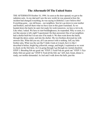 The Aftermath Of The United States
THE AFTERMATH October 16, 1996: As soon as the door opened, we got to the
radiation suits. As my dad and I saw the new world, he was amazed at how the
incident had changed everything, he was saying in disbelief, I can t believe this!
Everything gone... our old house... our neighbors. Son let s go down to your mother
and brothers, and tell them what we have seen in this giant wasteland. As we
headed down the hatch, he said, Get ready for work tomorrow, we have a lot to do.
Like what, I asked. We have to start buildinghouses, he responded. Why so soon, it s
not like anyone is left, right? I questioned. He then answered, One of our neighbors
had a shelter built but I m not sure if he made it. We then went down the hatch,
through the detox center, and into the shelter. My two brothers drowned me with
answers like, What did you see, all I can answer with is nothing. Jeff, my little
brother asks, What was the sun like? I didn t look at it much, but it is like I
described it before, bright big yellowish, orange, and bright, I explained as we went
to check on the fish farm. As I m going through I go through my mental checklist:
STEP 1: Breeding fish are good: вњ” STEP 2: Food Fish are good: вњ” STEP 3: Frys
(baby fish) are good: вњ” STEP 4: Feed all the fish: вњ” Jeff, Joel, Grant, dinner is
ready, our mother demanded. As Joel and I walk down the halls, past the
 