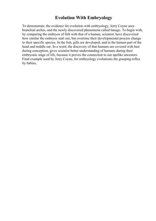 Evolution With Embryology
To demonstrate, the evidence for evolution with embryology, Jerry Coyne uses
branchial arches, and the newly discovered phenomena called lanugo. To begin with,
by comparing the embryos of fish with that of a human, scientist, have discovered
how similar the embryos start out, but overtime their developmental process change
to their specific species. In the fish, gills are developed, and in the human part of the
head and middle ear. In a word, the discovery of that humans are covered with hair
during conception, gives scientist better understanding of humans during their
embryonic stage of life, because it proves the connection to our apelike ancestors.
Final example used by Jerry Coyne, for embryology evolutionis the grasping reflex
by babies,
 