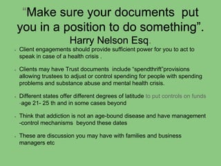 “Make sure your documents put
you in a position to do something”.
Harry Nelson Esq.
Client engagements should provide sufficient power for you to act to
speak in case of a health crisis .
Clients may have Trust documents include “spendthrift”provisions
allowing trustees to adjust or control spending for people with spending
problems and substance abuse and mental health crisis.
Different states offer different degrees of latitude to put controls on funds
-age 21- 25 th and in some cases beyond
Think that addiction is not an age-bound disease and have management
-control mechanisms beyond these dates
These are discussion you may have with families and business
managers etc
 