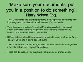 “Make sure your documents put
you in a position to do something”.
Harry Nelson Esq.
Trust Documents and client agreements should provide sufficient power
for mangers and trustees to speak in case of a health crisis .
Trust documents include “spendthrift”provisions allowing trustees to
adjust or control spending for people with spending problems and
substance abuse and mental health crisis.
Different states offer different degrees of latitude to put controls on funds
-age 21- 25 th and in some cases beyond
Think that addiction is not an age-bound disease and have management
-control mechanisms beyond these dates
These are discussion you may have with parents or grandparents
 