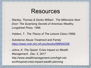 Resources
Stanley, Thomas & Danko William . The Millionaire Next
Door: The Surprising Secrets of Americas Wealthy.
Longstreet Press. 1996.
Veblem, T.. The Theory of The Leisure Class (1899)
Substance Abuse Treatment and Family
https://www.ncbi.nlm.nih.gov/books/NBK64258/
Johns, K. The Opioid Crisis Impact on Wealth
Management . Dec. 5, 2017
http://www.wealthmanagement.com/high-net-
worth/opioid-crisis-impact-wealth-planning
 