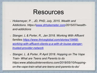 Resources
Hokemeyer, P. , JD, PHD, July, 2015. Wealth and
Addictions. https://www.drhokemeter.com/2015/07/wealth-
and-addictions
Stanger, L & Porter, R., Jan 2018. Working With Affluent
families https://www.thriveglobal.com/stories/19468-
working-with-affluent-clients-q-a-with-dr-louise-stanger-
trusted-provider-network
Stanger, L .& Porter, R April 2018. Hopping on The Vape
Train- What are Teens and Parents to do
https:www.allaboutinterventions.com/2018/05/10/hopping-
on-the-vape-train-what-are-teens-and-parents-to-do/
 