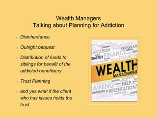 Wealth Managers
Talking about Planning for Addiction
Disinheritance
Outright bequest
Distribution of funds to
siblings for benefit of the
addicted beneficiary
Trust Planning
and yes what if the client
who has issues holds the
trust
 