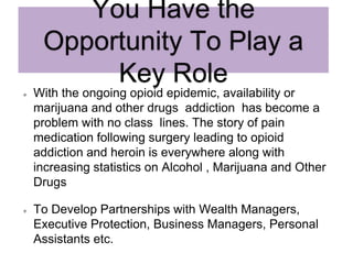 You Have the
Opportunity To Play a
Key Role
With the ongoing opioid epidemic, availability or
marijuana and other drugs addiction has become a
problem with no class lines. The story of pain
medication following surgery leading to opioid
addiction and heroin is everywhere along with
increasing statistics on Alcohol , Marijuana and Other
Drugs
To Develop Partnerships with Wealth Managers,
Executive Protection, Business Managers, Personal
Assistants etc.
 