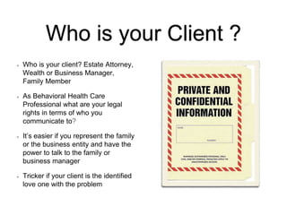 Who is your Client ?
Who is your client? Estate Attorney,
Wealth or Business Manager,
Family Member
As Behavioral Health Care
Professional what are your legal
rights in terms of who you
communicate to?
It’s easier if you represent the family
or the business entity and have the
power to talk to the family or
business manager
Tricker if your client is the identified
love one with the problem
 