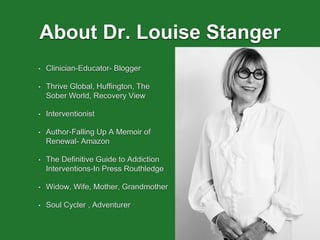 About Dr. Louise Stanger
• Clinician-Educator- Blogger
• Thrive Global, Huffington, The
Sober World, Recovery View
• Interventionist
• Author-Falling Up A Memoir of
Renewal- Amazon
• The Definitive Guide to Addiction
Interventions-In Press Routhledge
• Widow, Wife, Mother, Grandmother
• Soul Cycler , Adventurer
 