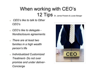 When working with CEO’s
12 Tips Dr. James Flowers & Louise Stanger
CEO’s like to talk to Other
CEO’s
CEO’s like to delegate -
Nondisclosure agreements
There are at least two
families in a high wealth
person’s life
Individualized Customized
Treatment- Do not over
promise and under deliver-
Concierge
 