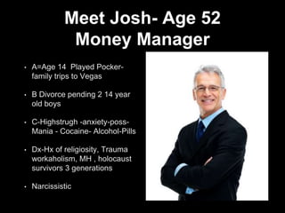 Meet Josh- Age 52
Money Manager
• A=Age 14 Played Pocker-
family trips to Vegas
• B Divorce pending 2 14 year
old boys
• C-Highstrugh -anxiety-poss-
Mania - Cocaine- Alcohol-Pills
• Dx-Hx of religiosity, Trauma
workaholism, MH , holocaust
survivors 3 generations
• Narcissistic
 