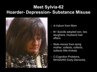 Meet Sylvia-62
Hoarder- Depression- Substance Misuse
• A-Valium from Mom
• B= Suicide adopted son, two
daughters, Husband had
affairs
• Stole money from dying
mother, collects, collects,
collects little trinkets
• C-Cognition Problems,
MH/SA/RO Early Dementia
 