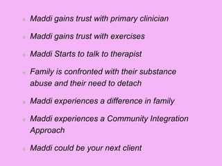 Maddi gains trust with primary clinician
Maddi gains trust with exercises
Maddi Starts to talk to therapist
Family is confronted with their substance
abuse and their need to detach
Maddi experiences a difference in family
Maddi experiences a Community Integration
Approach
Maddi could be your next client
 