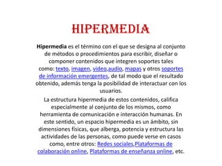 HIPERMEDIA
Hipermedia es el término con el que se designa al conjunto
    de métodos o procedimientos para escribir, diseñar o
      componer contenidos que integren soportes tales
 como: texto, imagen, video,audio, mapas y otros soportes
  de información emergentes, de tal modo que el resultado
obtenido, además tenga la posibilidad de interactuar con los
                           usuarios.
    La estructura hipermedia de estos contenidos, califica
        especialmente al conjunto de los mismos, como
  herramienta de comunicación e interacción humanas. En
    este sentido, un espacio hipermedia es un ámbito, sin
 dimensiones físicas, que alberga, potencia y estructura las
   actividades de las personas, como puede verse en casos
       como, entre otros: Redes sociales,Plataformas de
 colaboración online, Plataformas de enseñanza online, etc.
 