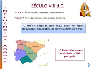 SÉCULO VIII d.C.
711 d. C.  Árabes iniciam a conquista da Península Ibérica.

713 d. C.  Árabes dominam as antigas Lusitania e Gallaecia.


         O árabe é adoptado como língua oficial nas regiões
        conquistadas, mas a população continua a falar o romance.




                                                      O Árabe deixa marcas
                                                    consideráveis no léxico
                                                          português.
 