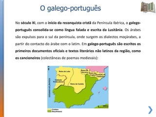 O galego-português
No século XI, com o início da reconquista cristã da Península Ibérica, o galego-
português consolida-se como língua falada e escrita da Lusitânia. Os árabes
são expulsos para o sul da península, onde surgem os dialectos moçárabes, a
partir do contacto do árabe com o latim. Em galego-português são escritos os
primeiros documentos oficiais e textos literários não latinos da região, como
os cancioneiros (colectâneas de poemas medievais):
 