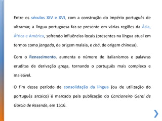 Entre os séculos XIV e XVI, com a construção do império português de

ultramar, a língua portuguesa faz-se presente em várias regiões da Ásia,

África e América, sofrendo influências locais (presentes na língua atual em

termos como jangada, de origem malaia, e chá, de origem chinesa).

Com o Renascimento, aumenta o número de italianismos e palavras

eruditas de derivação grega, tornando o português mais complexo e

maleável.

O fim desse período de consolidação da língua (ou de utilização do

português arcaico) é marcado pela publicação do Cancioneiro Geral de

Garcia de Resende, em 1516.
 