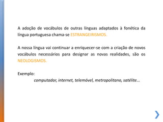 A adoção de vocábulos de outras línguas adaptados à fonética da
língua portuguesa chama-se ESTRANGEIRISMOS.

A nossa língua vai continuar a enriquecer-se com a criação de novos
vocábulos necessários para designar as novas realidades, são os
NEOLOGISMOS.

Exemplo:
       computador, internet, telemóvel, metropolitano, satélite...
 