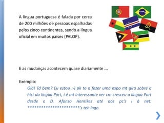 A língua portuguesa é falada por cerca
de 200 milhões de pessoas espalhadas
pelos cinco continentes, sendo a língua
oficial em muitos países (PALOP).




E as mudanças acontecem quase diariamente ...

Exemplo:
    Olá! Td bem? Eu estou :-) pk to a fazer uma expo mt gira sobre a
    hist da língua Port, i é mt interessante ver cm cresceu a língua Port
    desde o D. Afonso Henrikes até aos pc's i à net.
    ***********************'s teh logo.
 