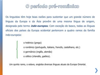 Os linguistas têm hoje boas razões para sustentar que um grande número de
línguas da Europa e da Ásia provêm de uma mesma língua de origem,
designada pelo termo indo-europeu. Com exceção do basco, todas as línguas
oficiais dos países da Europa ocidental pertencem a quatro ramos da família
indo-europeia:


                 o helénico (grego)

                 o românico (português, italiano, francês, castelhano, etc.)

                 o germânico (inglês, alemão)

                 o céltico (irlandês, gaélico).


   Um quinto ramo, o eslavo, engloba diversas línguas atuais da Europa Oriental.
 