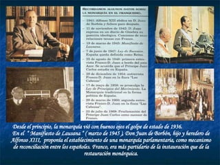 Desde el principio, la monarquía vió con buenos ojos el golpe de estado de 1936.  En el  “ Manifiesto de Lausana “ ( marzo de 1945 ), Don Juan de Borbón, hijo y heredero de Alfonso XIII,  proponía el establecimiento de una monarquía parlamentaria, como mecanismo de reconciliación entre los españoles. Franco, era más partidario de la instauración que de la restauración monárquica. 