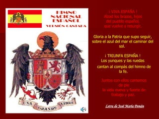 ¡ VIVA ESPAÑA ! Alzad los brazos, hijos del pueblo español, que vuelve a resurgir. Gloria a la Patria que supo seguir, sobre el azul del mar el caminar del sol.  ¡ TRIUNFA ESPAÑA ! Los yunques y las ruedas cantan al compás del himno de la fe.  Juntos con ellos cantemos de pie la vida nueva y fuerte de trabajo y paz.  Letra de José María Pemán 