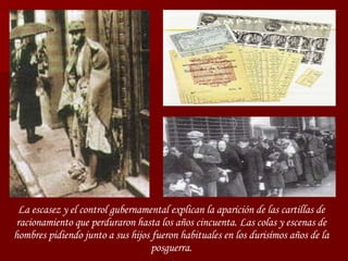 La escasez y el control gubernamental explican la aparición de las cartillas de racionamiento que perduraron hasta los años cincuenta. Las colas y escenas de hombres pidiendo junto a sus hijos fueron habituales en los durisímos años de la posguerra. 