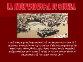 LA INDEPENDENCIA DE GUINEA Desde 1966, España fue partidaria de de una progresiva concesión de la autonomía a Fernando Poo y Río Muni con el fin de ganar puntos en las negociaciones sobre Gibraltar. El gobierno español decidió conceder la independencia en 1968, siendo la saluda un fracaso, pero sin despertar un sentimiento de frustración como en 1968. 